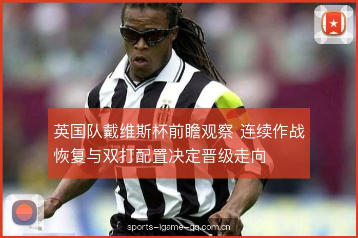 英国队戴维斯杯前瞻观察 连续作战恢复与双打配置决定晋级走向 英国队戴维斯杯前瞻观察 连续作战恢复与双打配置决定晋级走向