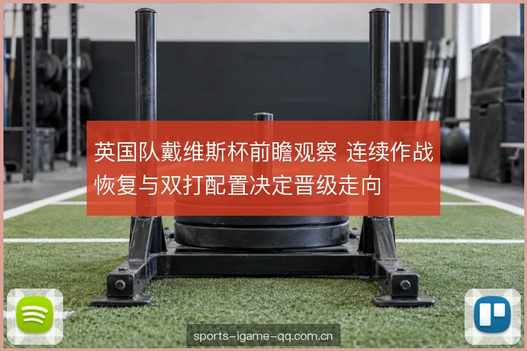 英国队戴维斯杯前瞻观察 连续作战恢复与双打配置决定晋级走向